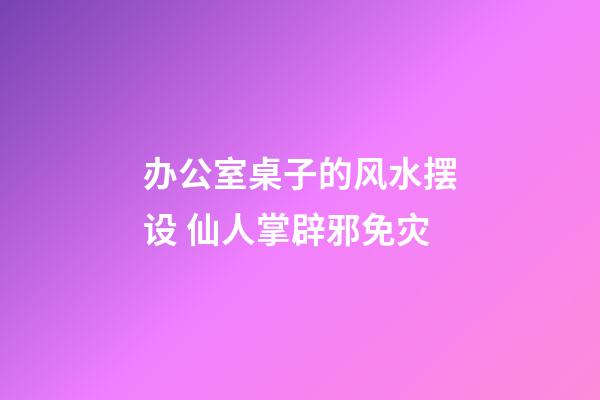 办公室桌子的风水摆设 仙人掌辟邪免灾